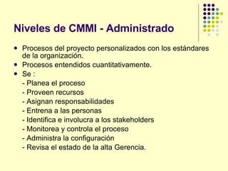 Niveles de CMMI - Administrado Procesos del proyecto personalizados con los estándares de la organización. Procesos entendidos cuantitativamente. Se : - Planea el proceso - Proveen recursos - Asignan responsabilidades - Entrena a las personas - Identifica e involucra a los stakeholders - Monitorea y controla el proceso - Administra la configuración - Revisa el estado de la alta Gerencia. 