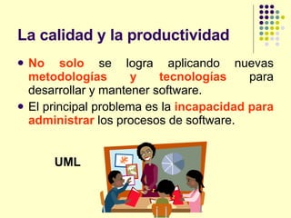 La calidad y la productividad No solo  se logra aplicando nuevas  metodologías y tecnologías  para desarrollar y mantener software. El principal problema es la  incapacidad para administrar  los procesos de software. UML 