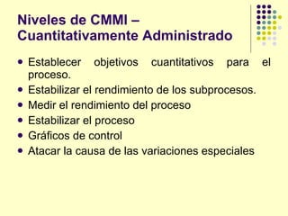 Niveles de CMMI – Cuantitativamente Administrado Establecer objetivos cuantitativos para el proceso. Estabilizar el rendimiento de los subprocesos. Medir el rendimiento del proceso Estabilizar el proceso Gráficos de control Atacar la causa de las variaciones especiales 