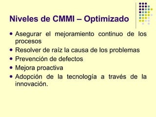Niveles de CMMI – Optimizado Asegurar el mejoramiento continuo de los procesos Resolver de raíz la causa de los problemas Prevención de defectos Mejora proactiva Adopción de la tecnología a través de la innovación. 