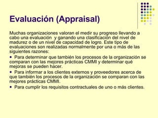 Evaluación (Appraisal)  Muchas organizaciones valoran el medir su progreso llevando a cabo una evaluación  y ganando una clasificación del nivel de madurez o de un nivel de capacidad de logro. Este tipo de evaluaciones son realizadas normalmente por una o más de las siguientes razones: Para determinar que también los procesos de la organización se comparan con las mejores prácticas CMMI y determinar qué mejoras se pueden hacer.  Para informar a los clientes externos y proveedores acerca de que también los procesos de la organización se comparan con las mejores prácticas CMMI.  Para cumplir los requisitos contractuales de uno o más clientes.  