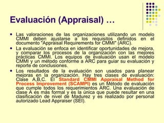 Evaluación (Appraisal) … Las valoraciones de las organizaciones utilizando un modelo CMMI deben ajustarse a los requisitos definidos en el documento "Appraisal Requirements for CMMI" (ARC). La evaluación se enfoca en identificar oportunidades de mejora, y comparar los procesos de la organización con las mejores prácticas CMMI. Los equipos de evaluación usan el modelo CMMI y un método conforme a ARC para guiar su evaluación y reporte de conclusiones. Los resultados de la evaluación son usados para planear mejoras en la organización. Hay tres clases de evaluación: Clase A,B,C. El  Standard CMMI Appraisal Method for Process Improvement (SCAMPI)  es un Método de evaluación que cumple todos los requerimientos ARC. Una evaluación de clase A es más formal y es la única que puede resultar en una clasificación de nivel de Madurez y es realizado por personal autorizado Lead Appraiser (SEI). 