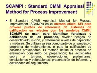SCAMPI : Standard CMMI Appraisal Method for Process Improvement   El Standard CMMI Appraisal Method for Process Improvement (SCAMPI) es el  método oficial SEI para proveer puntos de referencia de sistemas de calificación en relación con los modelos CMMI.   SCAMPI se usan para identificar fortalezas y debilidades de los procesos,  revelar riesgos de desarrollo/adquisición, y determinar niveles de capacidad y madurez. Se utilizan ya sea como parte de un proceso o programa de mejoramiento, o para la calificación de posibles proveedores. El método define el proceso de evaluación constando de preparación; las actividades sobre el terreno; observaciones preliminares, conclusiones y valoraciones; presentación de informes y actividades de seguimiento. 