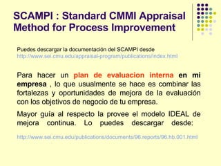 SCAMPI : Standard CMMI Appraisal Method for Process Improvement Puedes descargar la documentación del SCAMPI desde  http :// www.sei.cmu.edu / appraisal - program / publications / index.html   Para hacer un  plan de evaluacion interna   en mi empresa  , lo que usualmente se hace es combinar las fortalezas y oportunidades de mejora de la evaluación con los objetivos de negocio de tu empresa.  Mayor guía al respecto la provee el modelo IDEAL de mejora continua. Lo puedes descargar desde:   http :// www.sei.cmu.edu / publications / documents /96. reports /96. hb .001. html   