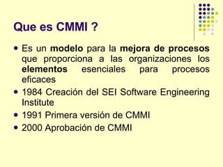 Que es CMMI ? Es un  modelo  para la  mejora de procesos  que proporciona a las organizaciones los  elementos  esenciales para procesos eficaces  1984 Creación del SEI Software Engineering Institute 1991 Primera versión de CMMI 2000 Aprobación de CMMI 