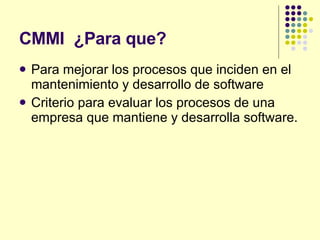 CMMI  ¿Para que? Para mejorar los procesos que inciden en el mantenimiento y desarrollo de software Criterio para evaluar los procesos de una empresa que mantiene y desarrolla software. 