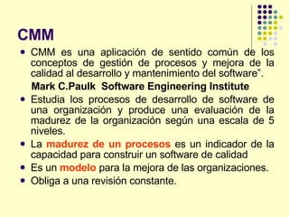 CMM CMM es una aplicación de sentido común de los conceptos de gestión de procesos y mejora de la calidad al desarrollo y mantenimiento del software”.  Mark C.Paulk  Software Engineering Institute Estudia los procesos de desarrollo de software de una organización y produce una evaluación de la madurez de la organización según una escala de 5 niveles. La  madurez de un procesos  es un indicador de la capacidad para construir un software de calidad Es un  modelo  para la mejora de las organizaciones. Obliga a una revisión constante. 
