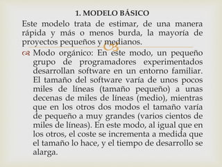 
1. MODELO BÁSICO
Este modelo trata de estimar, de una manera
rápida y más o menos burda, la mayoría de
proyectos pequeños y medianos.
 Modo orgánico: En este modo, un pequeño
grupo de programadores experimentados
desarrollan software en un entorno familiar.
El tamaño del software varía de unos pocos
miles de líneas (tamaño pequeño) a unas
decenas de miles de líneas (medio), mientras
que en los otros dos modos el tamaño varía
de pequeño a muy grandes (varios cientos de
miles de líneas). En este modo, al igual que en
los otros, el coste se incrementa a medida que
el tamaño lo hace, y el tiempo de desarrollo se
alarga.
 