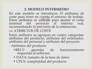 
2. MODELO INTERMEDIO
En este modelo se introducen 15 atributos de
coste para tener en cuenta el entorno de trabajo.
Estos atributos se utilizan para ajustar el coste
nominal del proyecto al entorno real,
incrementando la precisión de la estimación.
 ATRIBUTOS DE COSTE
Estos atributos se agrupan en cuatro categorías:
atributos del producto, atributos del ordenador,
atributos del personal y atributos del proyecto.
- Atributos del producto
•RELY: garantía de funcionamiento
requerida al software.
• DATA: tamaño de la base de datos
• CPLX: complejidad del producto.
 