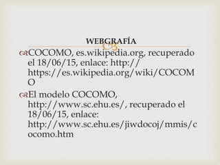 WEBGRAFÍA
COCOMO, es.wikipedia.org, recuperado
el 18/06/15, enlace: http://
https://es.wikipedia.org/wiki/COCOM
O
El modelo COCOMO,
http://www.sc.ehu.es/, recuperado el
18/06/15, enlace:
http://www.sc.ehu.es/jiwdocoj/mmis/c
ocomo.htm
 