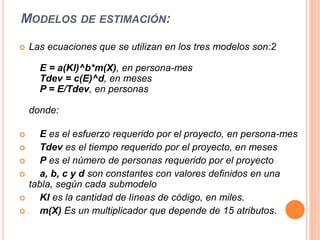 MODELOS DE ESTIMACIÓN:
 Las ecuaciones que se utilizan en los tres modelos son:2
E = a(Kl)^b*m(X), en persona-mes
Tdev = c(E)^d, en meses
P = E/Tdev, en personas
donde:
 E es el esfuerzo requerido por el proyecto, en persona-mes
 Tdev es el tiempo requerido por el proyecto, en meses
 P es el número de personas requerido por el proyecto
 a, b, c y d son constantes con valores definidos en una
tabla, según cada submodelo
 Kl es la cantidad de líneas de código, en miles.
 m(X) Es un multiplicador que depende de 15 atributos.
 