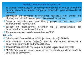 Modelo Composición de Aplicación
Se expresa en meses/persona (PM) y representa los meses de trabajo
de una persona a tiempo completo, requeridos para desarrollar el
proyecto.
Estimación del Esfuerzo Estimaciones realizadas con puntos de
objeto y una fórmula simple para el cálculo del esfuerzo.
 Soporta proyectos con prototipo y proyectos que hacen uso
intensivo de la reutilización.
Basado en estimaciones estándar de la productividad del
desarrollador en puntos-objeto/mes.
Tiene en cuenta el uso de herramientas CASE.
Fórmula
Cálculo de Esfuerzo PM = ( NOP * (1 - %reuso/100 ) ) / PROD
NOP (Nuevos Puntos Objeto): Tamaño del nuevo software a
desarrollar expresado en Puntos Objeto .
%reuso: Porcentaje de reuso que se espera lograr en el proyecto
PROD: Es la productividad promedio determinada a partir del análisis
de datos de proyectos.
 