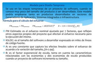 Modelo para Diseño Temprano
 Se usa en las etapas tempranas de un proyecto de software, cuando se
conoce muy poco del tamaño del producto a ser desarrollado. Este modelo
podría emplearse tanto en productos desarrollados en sectores de
Generadores de Aplicación, Sistemas Integrados o Infraestructura.
Fórmula para el cálculo del esfuerzo
 PM Estimado: es el esfuerzo nominal ajustado por 7 factores, que reflejan
otros aspectos propios del proyecto que afectan al esfuerzo necesario para
la ejecución del mismo.
 KSLOC: es el tamaño del software a desarrollar expresado en miles de líneas
de código fuente.
 A: es una constante que captura los efectos lineales sobre el esfuerzo de
acuerdo a la variación del tamaño, (A=2.94).
 B: es el factor exponencial de escala, toma en cuenta las características
relacionadas con las economías y des economías de escala producidas
cuando un proyecto de software incrementa su tamaño.
 
