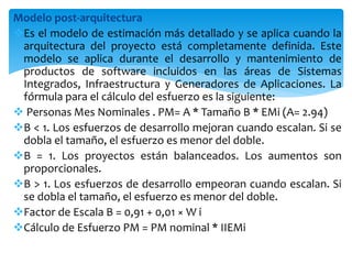 Modelo post-arquitectura
Es el modelo de estimación más detallado y se aplica cuando la
arquitectura del proyecto está completamente definida. Este
modelo se aplica durante el desarrollo y mantenimiento de
productos de software incluidos en las áreas de Sistemas
Integrados, Infraestructura y Generadores de Aplicaciones. La
fórmula para el cálculo del esfuerzo es la siguiente:
 Personas Mes Nominales . PM= A * Tamaño B * EMi (A= 2.94)
B < 1. Los esfuerzos de desarrollo mejoran cuando escalan. Si se
dobla el tamaño, el esfuerzo es menor del doble.
B = 1. Los proyectos están balanceados. Los aumentos son
proporcionales.
B > 1. Los esfuerzos de desarrollo empeoran cuando escalan. Si
se dobla el tamaño, el esfuerzo es menor del doble.
Factor de Escala B = 0,91 + 0,01 × W i
Cálculo de Esfuerzo PM = PM nominal * IIEMi
 