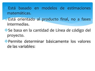 Está basado en modelos de estimaciones
matemáticas.
Está orientado al producto final, no a fases
intermedias.
Se basa en la cantidad de Línea de código del
proyecto.
Permite determinar básicamente los valores
de las variables:
 