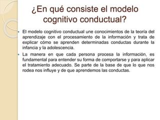 ¿En qué consiste el modelo
cognitivo conductual?
 El modelo cognitivo conductual une conocimientos de la teoría del
aprendizaje con el procesamiento de la información y trata de
explicar cómo se aprenden determinadas conductas durante la
infancia y la adolescencia.
 La manera en que cada persona procesa la información, es
fundamental para entender su forma de comportarse y para aplicar
el tratamiento adecuado. Se parte de la base de que lo que nos
rodea nos influye y de que aprendemos las conductas.
 
