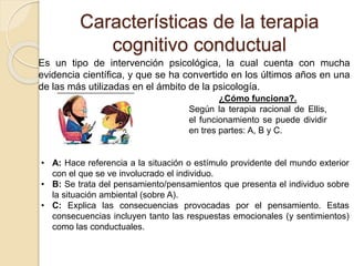 Características de la terapia
cognitivo conductual
Es un tipo de intervención psicológica, la cual cuenta con mucha
evidencia científica, y que se ha convertido en los últimos años en una
de las más utilizadas en el ámbito de la psicología.
¿Cómo funciona?.
Según la terapia racional de Ellis,
el funcionamiento se puede dividir
en tres partes: A, B y C.
• A: Hace referencia a la situación o estímulo providente del mundo exterior
con el que se ve involucrado el individuo.
• B: Se trata del pensamiento/pensamientos que presenta el individuo sobre
la situación ambiental (sobre A).
• C: Explica las consecuencias provocadas por el pensamiento. Estas
consecuencias incluyen tanto las respuestas emocionales (y sentimientos)
como las conductuales.
 