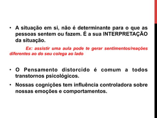 •  A situação em si, não é determinante para o que as
pessoas sentem ou fazem. É a sua INTERPRETAÇÃO
da situação.
Ex: assistir uma aula pode te gerar sentimentos/reações
diferentes ao do seu colega ao lado
•  O Pensamento distorcido é comum a todos
transtornos psicológicos.
•  Nossas cognições tem influência controladora sobre
nossas emoções e comportamentos.
 