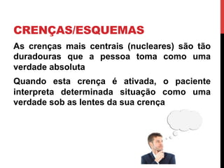 CRENÇAS/ESQUEMAS
As crenças mais centrais (nucleares) são tão
duradouras que a pessoa toma como uma
verdade absoluta
Quando esta crença é ativada, o paciente
interpreta determinada situação como uma
verdade sob as lentes da sua crença
 