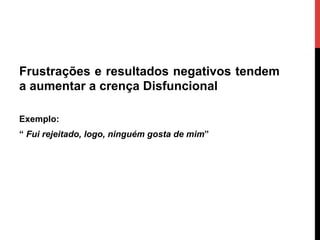 Frustrações e resultados negativos tendem
a aumentar a crença Disfuncional
Exemplo:
“ Fui rejeitado, logo, ninguém gosta de mim”
 
