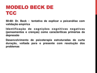 MODELO BECK DE
TCC
50-60: Dr. Beck – tentativa de explicar a psicanálise com
validação empírica
Identificação de cognições cognitivas negativas
(pensamentos e crenças) como caracteríticas primárias da
depressão
Desenvolvimento de psicoterapia estruturadas de curta
duração, voltada para o presente com resolução dos
problemas
 
