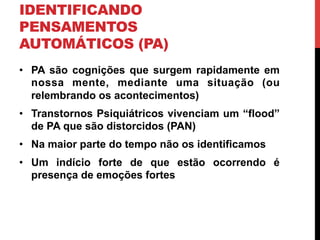 IDENTIFICANDO
PENSAMENTOS
AUTOMÁTICOS (PA)
•  PA são cognições que surgem rapidamente em
nossa mente, mediante uma situação (ou
relembrando os acontecimentos)
•  Transtornos Psiquiátricos vivenciam um “flood”
de PA que são distorcidos (PAN)
•  Na maior parte do tempo não os identificamos
•  Um indício forte de que estão ocorrendo é
presença de emoções fortes
 