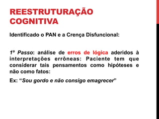 REESTRUTURAÇÃO
COGNITIVA
Identificado o PAN e a Crença Disfuncional:
1º Passo: análise de erros de lógica aderidos à
interpretações errôneas: Paciente tem que
considerar tais pensamentos como hipóteses e
não como fatos:
Ex: “Sou gordo e não consigo emagrecer”
 