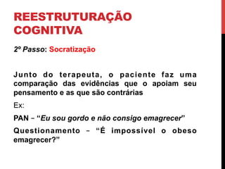 REESTRUTURAÇÃO
COGNITIVA
2º Passo: Socratização
Junto do terapeuta, o paciente faz uma
comparação das evidências que o apoiam seu
pensamento e as que são contrárias
Ex:
PAN – “Eu sou gordo e não consigo emagrecer”
Questionamento – “É impossível o obeso
emagrecer?”
 