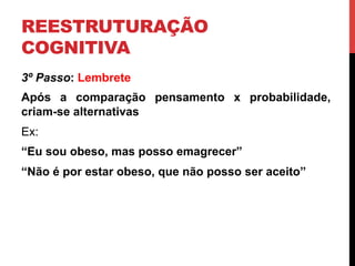 REESTRUTURAÇÃO
COGNITIVA
3º Passo: Lembrete
Após a comparação pensamento x probabilidade,
criam-se alternativas
Ex:
“Eu sou obeso, mas posso emagrecer”
“Não é por estar obeso, que não posso ser aceito”
 