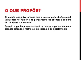 O QUE PROPÕE?
O Modelo cognitivo propõe que o pensamento disfuncional
(influencia no humor e no pensamento do cliente) é comum
em todos os transtornos.
Quando o paciente se conscientiza dos seus pensamentos e
crenças errôneos, melhora o emocional e comportamento
 