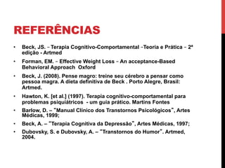 REFERÊNCIAS
•  Beck, JS. – Terapia Cognitivo-Comportamental –Teoria e Prática – 2ª
edição - Artmed
•  Forman, EM. – Effective Weight Loss – An acceptance-Based
Behavioral Approach Oxford
•  Beck, J. (2008). Pense magro: treine seu cérebro a pensar como
pessoa magra. A dieta definitiva de Beck . Porto Alegre, Brasil:
Artmed.
•  Hawton, K. [et al.] (1997). Terapia cognitivo-comportamental para
problemas psiquiátricos - um guia prático. Martins Fontes
•  Barlow, D. – “Manual Clínico dos Transtornos Psicológicos”, Artes
Médicas, 1999;
•  Beck, A. – “Terapia Cognitiva da Depressão”, Artes Médicas, 1997;
•  Dubovsky, S. e Dubovsky, A. – “Transtornos do Humor”. Artmed,
2004.
 