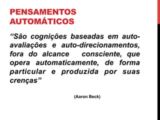 PENSAMENTOS
AUTOMÁTICOS
“São cognições baseadas em auto-
avaliações e auto-direcionamentos,
fora do alcance consciente, que
opera automaticamente, de forma
particular e produzida por suas
crenças”
(Aaron Beck)
 