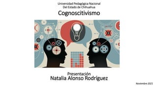 Cognoscitivismo
Presentación
Natalia Alonso Rodríguez
Universidad Pedagógica Nacional
Del Estado de Chihuahua
Noviembre 2021
 