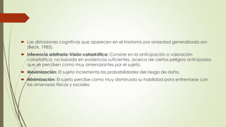  Las distorsiones cognitivas que aparecen en el trastorno por ansiedad generalizada son
(Beck, 1985).
 Inferencia arbitraria-Visión catastrófica: Consiste en la anticipación o valoración
catastrófica, no basada en evidencias suficientes, acerca de ciertos peligros anticipados
que se perciben como muy amenazantes por el sujeto.
 Maximización: El sujeto incrementa las probabilidades del riesgo de daño.
 Minimización: El sujeto percibe como muy disminuida su habilidad para enfrentarse con
las amenazas físicas y sociales.
 