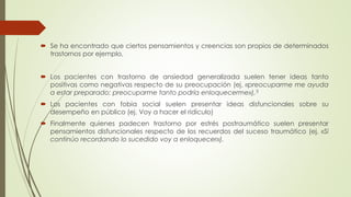  Se ha encontrado que ciertos pensamientos y creencias son propios de determinados
trastornos por ejemplo,
 Los pacientes con trastorno de ansiedad generalizada suelen tener ideas tanto
positivas como negativas respecto de su preocupación (ej. «preocuparme me ayuda
a estar preparado; preocuparme tanto podría enloquecerme»),3
 Los pacientes con fobia social suelen presentar ideas disfuncionales sobre su
desempeño en público (ej. Voy a hacer el ridículo)
 Finalmente quienes padecen trastorno por estrés postraumático suelen presentar
pensamientos disfuncionales respecto de los recuerdos del suceso traumático (ej. «Si
continúo recordando lo sucedido voy a enloquecer»).
 