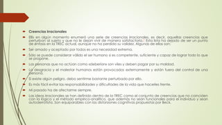  Creencias irracionales
 Ellis en algún momento enumeró una serie de creencias irracionales, es decir, aquellas creencias que
perturban al sujeto y que no le dejan vivir de manera satisfactoria.7 Esta lista ha dejado de ser un punto
de énfasis en la TREC actual, aunque no ha perdido su validez. Algunas de ellas son:
 Ser amado y aceptado por todos es una necesidad extrema.
 Sólo se puede considerar válido el ser humano si es competente, suficiente y capaz de lograr todo lo que
se propone.
 Las personas que no actúan como «deberían» son viles y deben pagar por su maldad.
 La desgracia y el malestar humanos están provocados externamente y están fuera del control de una
persona.
 Si existe algún peligro, debo sentirme bastante perturbado por ello.
 Es más fácil evitar las responsabilidades y dificultades de la vida que hacerles frente.
 Mi pasado ha de afectarme siempre.
 Las ideas irracionales se han definido dentro de la TREC como el conjunto de creencias que no coinciden
con la lógica y el método empírico-analítico, que además no sean funcionales para el individuo y sean
autoderrotista. Son equiparables con las distorsiones cognitivas propuestas por Beck.
 