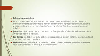 Exigencias absolutistas
 Además de creencias irracionales que pueda tener el consultante, las personas
emocionalmente perturbadas se traban en demandas rígidas y absolutistas, que no
pueden más que crear necesidades falsas y perturbantes. Estas exigencias versan
sobre:8
 Uno mismo: «Yo debo…» o «Yo necesito…». Por ejemplo: «Debo hacer las cosas bien»,
«No debo hacer el ridículo».
 Los demás: «Él debe..…» o «tú debes…»: «Las personas deben tratarme con amabilidad
y ser siempre justos conmigo».
 El Mundo: «El mundo debe…» o «la vida debe…»: «El mundo debería ofrecerme una
vida cómoda», «No es justo que la vida sea así».
 