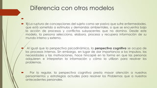 Diferencia con otros modelos

 1) La ruptura de concepciones del sujeto como ser pasivo que sufre enfermedades,
que está sometido a estímulos y demandas ambientales, o que se encuentra bajo
la acción de procesos y conflictos subyacentes que no domina. Desde este
modelo, la persona selecciona, elabora, procesa y recupera información de su
mundo interno y externo.
 Al igual que la perspectiva psicodinámica, la perspectiva cognitiva se ocupa de
los procesos internos. Sin embargo, en lugar de dar importancia a los impulsos, las
necesidades y las motivaciones, hace hincapié en la forma en que las personas
adquieren e interpretan la información y cómo la utilizan para resolver los
problemas.
 Por lo regular, la perspectiva cognitiva presta mayor atención a nuestros
pensamientos y estrategias actuales para resolver los Problemas que a nuestros
antecedentes personales.
 
