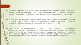 La terapia cognitiva (C.T) es un sistema de psicoterapia basado en una teoría de la
psicopatología que mantiene que mantiene que la percepción y la estructura de las
experiencias del individuo determinan sus sentimientos y conducta (Beck, 1967 y 1976).
 El concepto de estructura cognitiva suele recibir otros nombres como el de ESQUEMA
COGNITIVO y en el ámbito clínico el de SUPUESTOS PERSONALES (Beck, 1979). Equivalen
también a las Creencias según la concepción de A. Ellis (1989 y 1990).
 Los esquemas pueden permanecer "inactivos a lo largo del tiempo" y ante situaciones
desencadenantes o precipitantes (de orden físico, biológico o social), se activan y
actúan a través de situaciones concretas produciendo distorsiones cognitivas
(procesamiento cognitivo de la información distorsionado) y cogniciones automáticas (o
pensamientos negativos, que serían los contenidos de las distorsiones cognitivas).
 
