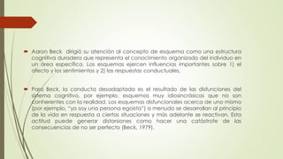  Aaron Beck dirigió su atención al concepto de esquema como una estructura
cognitiva duradera que representa el conocimiento organizado del individuo en
un área específica. Los esquemas ejercen influencias importantes sobre 1) el
afecto y los sentimientos y 2) las respuestas conductuales.
 Para Beck, la conducta desadaptada es el resultado de las disfunciones del
sistema cognitivo, por ejemplo, esquemas muy idiosincrásicos que no son
conherentes con la realidad. Los esquemas disfuncionales acerca de uno mismo
(por ejemplo, “yo soy una persona egoísta”) a menudo se desarrollan al principio
de la vida en respuesta a ciertas situaciones y más adelante se reactivan. Esta
actitud puede generar distorsiones como hacer una catástrofe de las
consecuencias de no ser perfecto (Beck, 1979).
 