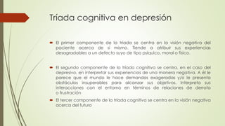 Tríada cognitiva en depresión
 El primer componente de la tríada se centra en la visión negativa del
paciente acerca de sí mismo. Tiende a atribuir sus experiencias
desagradables a un defecto suyo de tipo psíquico, moral o físico.
 El segundo componente de la tríada cognitiva se centra, en el caso del
depresivo, en interpretar sus experiencias de una manera negativa. A él le
parece que el mundo le hace demandas exageradas y/o le presenta
obstáculos insuperables para alcanzar sus objetivos. Interpreta sus
interacciones con el entorno en términos de relaciones de derrota
o frustración
 El tercer componente de la tríada cognitiva se centra en la visión negativa
acerca del futuro
 