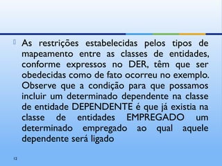  As restrições estabelecidas pelos tipos de
mapeamento entre as classes de entidades,
conforme expressos no DER, têm que ser
obedecidas como de fato ocorreu no exemplo.
Observe que a condição para que possamos
incluir um determinado dependente na classe
de entidade DEPENDENTE é que já existia na
classe de entidades EMPREGADO um
determinado empregado ao qual aquele
dependente será ligado
12
 