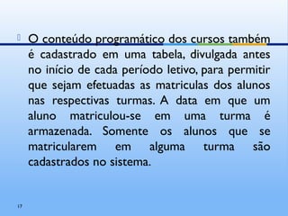  O conteúdo programático dos cursos também
é cadastrado em uma tabela, divulgada antes
no início de cada período letivo, para permitir
que sejam efetuadas as matriculas dos alunos
nas respectivas turmas. A data em que um
aluno matriculou-se em uma turma é
armazenada. Somente os alunos que se
matricularem em alguma turma são
cadastrados no sistema.
17
 