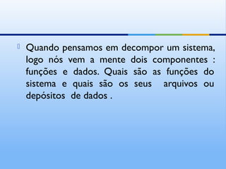  Quando pensamos em decompor um sistema,
logo nós vem a mente dois componentes :
funções e dados. Quais são as funções do
sistema e quais são os seus arquivos ou
depósitos de dados .
 