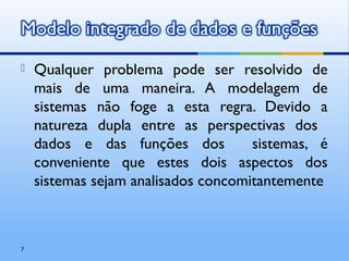  Qualquer problema pode ser resolvido de
mais de uma maneira. A modelagem de
sistemas não foge a esta regra. Devido a
natureza dupla entre as perspectivas dos
dados e das funções dos sistemas, é
conveniente que estes dois aspectos dos
sistemas sejam analisados concomitantemente
7
 