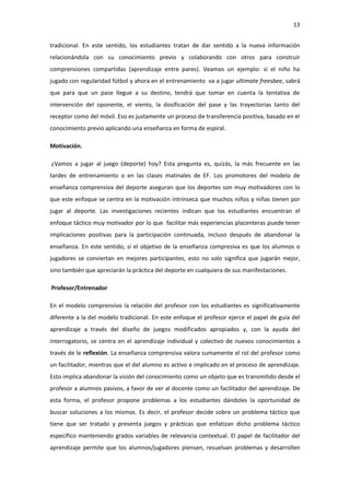 13
tradicional. En este sentido, los estudiantes tratan de dar sentido a la nueva información
relacionándola con su conocimiento previo y colaborando con otros para construir
comprensiones compartidas (aprendizaje entre pares). Veamos un ejemplo: si el niño ha
jugado con regularidad fútbol y ahora en el entrenamiento va a jugar ultimate freesbee, sabrá
que para que un pase llegue a su destino, tendrá que tomar en cuenta la tentativa de
intervención del oponente, el viento, la dosificación del pase y las trayectorias tanto del
receptor como del móvil. Eso es justamente un proceso de transferencia positiva, basado en el
conocimiento previo aplicando una enseñanza en forma de espiral.
Motivación.
¿Vamos a jugar al juego (deporte) hoy? Esta pregunta es, quizás, la más frecuente en las
tardes de entrenamiento o en las clases matinales de EF. Los promotores del modelo de
enseñanza comprensiva del deporte aseguran que los deportes son muy motivadores con lo
que este enfoque se centra en la motivación intrínseca que muchos niños y niñas tienen por
jugar al deporte. Las investigaciones recientes indican que los estudiantes encuentran el
enfoque táctico muy motivador por lo que facilitar más experiencias placenteras puede tener
implicaciones positivas para la participación continuada, incluso después de abandonar la
enseñanza. En este sentido, si el objetivo de la enseñanza compresiva es que los alumnos o
jugadores se conviertan en mejores participantes, esto no solo significa que jugarán mejor,
sino también que apreciarán la práctica del deporte en cualquiera de sus manifestaciones.
Profesor/Entrenador
En el modelo comprensivo la relación del profesor con los estudiantes es significativamente
diferente a la del modelo tradicional. En este enfoque el profesor ejerce el papel de guía del
aprendizaje a través del diseño de juegos modificados apropiados y, con la ayuda del
interrogatorio, se centra en el aprendizaje individual y colectivo de nuevos conocimientos a
través de le reflexión. La enseñanza comprensiva valora sumamente el rol del profesor como
un facilitador, mientras que el del alumno es activo e implicado en el proceso de aprendizaje.
Esto implica abandonar la visión del conocimiento como un objeto que es transmitido desde el
profesor a alumnos pasivos, a favor de ver al docente como un facilitador del aprendizaje. De
esta forma, el profesor propone problemas a los estudiantes dándoles la oportunidad de
buscar soluciones a los mismos. Es decir, el profesor decide sobre un problema táctico que
tiene que ser tratado y presenta juegos y prácticas que enfatizan dicho problema táctico
específico manteniendo grados variables de relevancia contextual. El papel de facilitador del
aprendizaje permite que los alumnos/jugadores piensen, resuelvan problemas y desarrollen
 