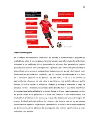 16
La técnica interrogativa
En el contexto de la enseñanza comprensiva del deporte, el planteamiento de preguntas es
una habilidad crítica de enseñanza que el profesor usa para guiar a los estudiantes a identificar
soluciones a los problemas tácticos presentados en el juego. Esta estrategia de realizar
preguntas a los alumnos tiene una importancia significativa para estimular el pensamiento y el
desarrollo de competencias de autogestión de los jugadores más que para decirles qué hacer
fomentando así la comprensión individual y colectiva tanto de las dimensiones tácticas como
de la realización adecuada de las técnicas. De esta forma, se les da a los alumnos la
oportunidad de reflexionar, no solo sobre lo que hicieron, sino también sobre por qué lo
hicieron, lo cual les ayudará a interiorizar conceptos y estrategias inherentes al juego. La
literatura científica sobre la enseñanza táctica de los deportes ha sido consistente en enfatizar
la importancia de la alta calidad de las preguntas lo cual ha llevado a algunos autores a insistir
en que la calidad de las preguntas es la clave para fomentar el pensamiento crítico y la
resolución de problemas de los alumnos, y en que éstas deberían ser una parte integral del
proceso de planificación del profesor. No obstante, cabe destacar que una de las mayores
dificultades que presentan los profesores y entrenadores al utilizar la enseñanza comprensiva
es, precisamente, el uso adecuado de las preguntas para implicar cognitivamente y hacer
reflexionar a sus alumnos.
 