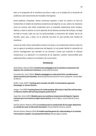 19
éste, en la progresión de la enseñanza que lleva a cabo, y en el empleo de la resolución de
problemas y del conocimiento de resultados interrogativo.
Como podemos comprobar, existen numerosos aspectos a tener en cuenta a la hora de
fundamentar el modelo de enseñanza comprensiva del deporte, lo cual, unido a las relaciones
entre los mismos, hace difícil comprender pero no imposible implementar dicho enfoque.
Además, a todo lo anterior se une la aparición de las distintas variantes del enfoque a lo largo
de todo el mundo, cada una con sus particularidades y evoluciones del modelo. No es de
extrañar, pues, que, a veces, no se entienda muy bien en qué consiste este modelo de
enseñanza.
A pesar de todo, hemos pretendido esclarecer las bases y los fundamentos teóricos sobre los
que se apoya la enseñanza comprensiva del deporte, lo cual puede facilitar la realización de
futuras investigaciones que abunden en las nociones y bases que sustentan el enfoque
comprensivo y su aplicación a la enseñanza de los deportes, cuestión imprescindible para
poder generalizar y aplicar los resultados y las conclusiones.
REFERENCIAS
Abad Robles, Manuel (2013) Fundamentos pedagógicos de la enseñanza comprensiva del
deporte: Una revisión de la literatura. Universidad de Huelva
Fernández Río, Javier (2016) Modelos pedagógicos en educación física: consideraciones
teórico-prácticas para docentes. Revista Española de Educación Física y Deportes. Universidad
de Murcia.
Griffin, Linda, (1997). Teaching sport concepts and skills: A tactical games approach.
Champaign, IL: Human Kinetics.
Hooper, Tim (2002) Teaching Games for Understanding: What does it look like and how does
it influence student skill learning and game performance?
López Ros, Víctor (2015) Modelos para una enseñanza comprensiva del deporte. Espacios
comunes para el encuentro (y algún desencuentro). Revista Ágora. Universidad de Girona,
España.
Sánchez Gómez, Roberto (2013) La enseñanza para la comprensión de los juegos deportivos:
un estudio de casos en Educación Secundaria. Universidad de Valencia, España.
Sánchez Gómez, Roberto (2014) El modelo teaching games for understanding en el contexto
internacional y español: una perspectiva histórica. Revista Agora, España.
 