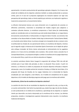 3
aproximación a la teoría constructivista del aprendizaje aplicada al deporte. En el marco más
amplio de la didáctica de los deportes colectivos también se estaba produciendo un proceso
similar, pero en el caso de la propuesta anglosajona era necesario explorar con rigor esta
perspectiva del aprendizaje, dado su interés explícito por estimular una implicación cognitiva a
través de la comprensión y el conocimiento táctico.
La difusión internacional alcanza una nueva dimensión con el surgimiento de variantes en
diferentes continentes, mostrando la versatilidad del modelo original para adaptarse a
contextos culturales diversos. La enseñanza comprensiva o Teach Game for Understanding
puede ser considerada como un movimiento que está siendo desarrollado en un rango diverso
de escenarios socioculturales e institucionales a lo largo de todo el mundo. Las versiones más
conocidas se han desarrollado en Estados Unidos bajo la denominación Tactical Games Model,
y en Australia como Games Sense. la primera emergió con el propósito de dar a conocer entre
el profesorado las virtudes de una aproximación táctica a la enseñanza del deporte, mientras
que la segunda surgió a instancias de la Australian Sports Commission con el objeto de aplicar
este enfoque innovador de forma menos estructurada al entrenamiento de los jugadores
jóvenes en el marco de las actividades extra escolares. Otra versión menos conocida fue el
Concept Based Games, una propuesta dirigida a cambiar la enseñanza de los juegos deportivos
en la educación física, a partir de una reforma educativa en Singapur.
La variante australiana Games Sense inauguró la expansión del enfoque TGfU más allá del
contexto para el que había sido pensado, es decir, la educación física escolar. A partir de
entonces, su influencia es visible en propuestas de iniciación deportiva enfocadas al deporte
extraescolar, como 1) el modelo vertical de iniciación al hockey y al fútbol de Horst Wein, 2) la
propuesta del Grupo de Estudios de los Juegos Colectivos de la Universidad de Oporto
encabezado por Julio Garganta y José Oliveira, 3) el modelo de competencia de los juegos
deportivos o 4) el modelo de Abordaje progresivo del juego para la enseñanza del voleibol.
Actualmente, ¿Cómo han de enseñarse los deportes colectivos?
La cuestión de cómo han de ser enseñados los deportes de conjunto ha sido, y es hoy en día,
un asunto controvertido. Este hecho ha propiciado que, desde hace algo más de dos décadas,
se esté produciendo en el ámbito de la enseñanza y aprendizaje de los deportes un especial
interés por desarrollar una teoría relacionada con la enseñanza de los mismos. Las distintas
propuestas, estudios e investigaciones aparecen básicamente como reacción a la enseñanza
tradicional del deporte.
 