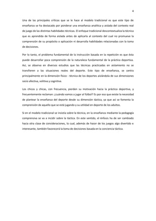 4
Una de las principales críticas que se le hace al modelo tradicional es que este tipo de
enseñanza se ha destacado por ponderar una enseñanza analítica y aislada del contexto real
de juego de las distintas habilidades técnicas. El enfoque tradicional descontextualiza la técnica
que es aprendida de forma aislada antes de aplicarla al contexto del cual no promueve la
comprensión de su propósito o aplicación ni desarrolla habilidades relacionadas con la toma
de decisiones.
Por lo tanto, el problema fundamental de la instrucción basada en la repetición es que ésta
puede desarrollar poca comprensión de la naturaleza fundamental de la práctica deportiva.
Así, se observa en diversos estudios que las técnicas practicadas en aislamiento no se
transfieren a las situaciones reales del deporte. Este tipo de enseñanza, se centra
principalmente en la dimensión físico - técnica de los deportes aislándola de sus dimensiones
socio afectiva, volitiva y cognitiva.
Los chicos y chicas, con frecuencia, pierden su motivación hacia la práctica deportiva, y
frecuentemente reclaman: ¿cuándo vamos a jugar al fútbol? Es por eso que existe la necesidad
de plantear la enseñanza del deporte desde su dimensión táctica, ya que así se fomenta la
comprensión de aquello que se está jugando y su utilidad en deporte de los adultos.
Si en el modelo tradicional se insistía sobre la técnica, en la enseñanza mediante la pedagogía
comprensiva se va a incidir sobre la táctica. En este sentido, el énfasis ha de ser cambiado
hacia otra clase de consideraciones, lo cual, además de hacer de los juegos algo divertido e
interesante, también favorecerá la toma de decisiones basada en la conciencia táctica.
 